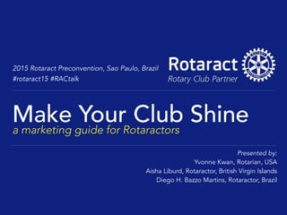 2015 Rotaract Preconvention, Sao Paulo, Brazil
#rotaract15 #RACtalk
Make Your Club Shinea marketing guide for Rotaractors
Presented by:
Yvonne Kwan, Rotarian, USA
Aisha Liburd, Rotaractor, British Virgin Islands
Diego H. Bazzo Martins, Rotaractor, Brazil
 