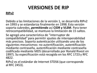VERSIONES DE RIP
RIPv2
Debido a las limitaciones de la versión 1, se desarrolla RIPv2
en 1993 y se estandariza finalmente en 1998. Esta versión
soporta subredes, permitiendo así CIDR y VLSM. Para tener
retrocompatibilidad, se mantuvo la limitación de 15 saltos.
Se agregó una característica de "interruptor de
compatibilidad" para permitir ajustes de interoperabilidad
más precisos. Soporta autenticación utilizando uno de los
siguientes mecanismos: no autentificación, autentificación
mediante contraseña, autentificación mediante contraseña
codificada mediante MD5 (desarrollado por Ronald Rivest en
1997). Su especificación está recogida en los RFC 1723 y RFC
4822.
RIPv2 es el estándar de Internet STD56 (que corresponde
al RFC 2453).

 