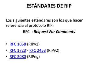 ESTÁNDARES DE RIP
Los siguientes estándares son los que hacen
referencia al protocolo RIP
RFC : Request For Comments

• RFC 1058 (RIPv1)
• RFC 1723 - RFC 2453 (RIPv2)
• RFC 2080 (RIPng)

 