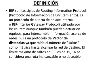 DEFINICIÓN
• RIP son las siglas de Routing Information Protocol
(Protocolo de Información de Enrutamiento). Es
un protocolo de puerta de enlace interna
o IGP(Interior Gateway Protocol) utilizado por
los routers aunque también pueden actuar en
equipos, para intercambiar información acerca de
redes IP. Es un protocolo de Vector de
distancias ya que mide el número de "saltos"
como métrica hasta alcanzar la red de destino. El
límite máximo de saltos en RIP es de 15, 16 se
considera una ruta inalcanzable o no deseable.

 