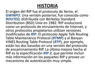 HISTORIA
El origen del RIP fue el protocolo de Xerox, el
GWINFO. Una versión posterior, fue conocida como
ROUTED, distribuida con Berkeley Standard
Distribution (BSD) Unix en 1982. RIP evolucionó
como un protocolo de enrutamiento de Internet, y
otros protocolos propietarios utilizan versiones
modificadas de RIP. El protocolo Apple Talk Routing
Table Maintenance Protocol (RTMP) y el Banyan
VINES Routing Table Protocol (RTP), por ejemplo,
están los dos basados en una versión del protocolo
de encaminamiento RIP. La última mejora hecha al
RIP es la especificación RIP 2, que permite incluir
más información en los paquetes RIP y provee un
mecanismo de autenticación muy simple.

 
