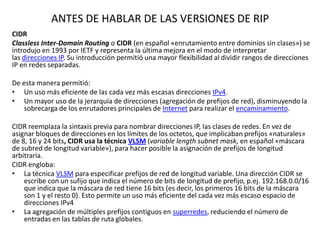 ANTES DE HABLAR DE LAS VERSIONES DE RIP
CIDR
Classless Inter-Domain Routing o CIDR (en español «enrutamiento entre dominios sin clases») se
introdujo en 1993 por IETF y representa la última mejora en el modo de interpretar
las direcciones IP. Su introducción permitió una mayor flexibilidad al dividir rangos de direcciones
IP en redes separadas.
De esta manera permitió:
• Un uso más eficiente de las cada vez más escasas direcciones IPv4.
• Un mayor uso de la jerarquía de direcciones (agregación de prefijos de red), disminuyendo la
sobrecarga de los enrutadores principales de Internet para realizar el encaminamiento.

CIDR reemplaza la sintaxis previa para nombrar direcciones IP, las clases de redes. En vez de
asignar bloques de direcciones en los límites de los octetos, que implicaban prefijos «naturales»
de 8, 16 y 24 bits, CIDR usa la técnica VLSM (variable length subnet mask, en español «máscara
de subred de longitud variable»), para hacer posible la asignación de prefijos de longitud
arbitraria.
CIDR engloba:
• La técnica VLSM para especificar prefijos de red de longitud variable. Una dirección CIDR se
escribe con un sufijo que indica el número de bits de longitud de prefijo, p.ej. 192.168.0.0/16
que indica que la máscara de red tiene 16 bits (es decir, los primeros 16 bits de la máscara
son 1 y el resto 0). Esto permite un uso más eficiente del cada vez más escaso espacio de
direcciones IPv4
• La agregación de múltiples prefijos contiguos en superredes, reduciendo el número de
entradas en las tablas de ruta globales.

 