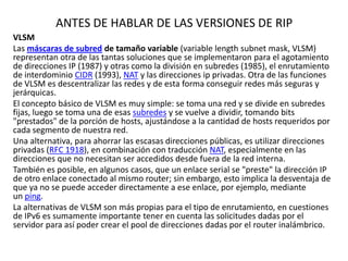 ANTES DE HABLAR DE LAS VERSIONES DE RIP
VLSM
Las máscaras de subred de tamaño variable (variable length subnet mask, VLSM)
representan otra de las tantas soluciones que se implementaron para el agotamiento
de direcciones IP (1987) y otras como la división en subredes (1985), el enrutamiento
de interdominio CIDR (1993), NAT y las direcciones ip privadas. Otra de las funciones
de VLSM es descentralizar las redes y de esta forma conseguir redes más seguras y
jerárquicas.
El concepto básico de VLSM es muy simple: se toma una red y se divide en subredes
fijas, luego se toma una de esas subredes y se vuelve a dividir, tomando bits
"prestados" de la porción de hosts, ajustándose a la cantidad de hosts requeridos por
cada segmento de nuestra red.
Una alternativa, para ahorrar las escasas direcciones públicas, es utilizar direcciones
privadas (RFC 1918), en combinación con traducción NAT, especialmente en las
direcciones que no necesitan ser accedidos desde fuera de la red interna.
También es posible, en algunos casos, que un enlace serial se "preste" la dirección IP
de otro enlace conectado al mismo router; sin embargo, esto implica la desventaja de
que ya no se puede acceder directamente a ese enlace, por ejemplo, mediante
un ping.
La alternativas de VLSM son más propias para el tipo de enrutamiento, en cuestiones
de IPv6 es sumamente importante tener en cuenta las solicitudes dadas por el
servidor para así poder crear el pool de direcciones dadas por el router inalámbrico.

 