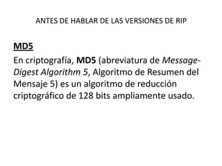 ANTES DE HABLAR DE LAS VERSIONES DE RIP

MD5
En criptografía, MD5 (abreviatura de MessageDigest Algorithm 5, Algoritmo de Resumen del
Mensaje 5) es un algoritmo de reducción
criptográfico de 128 bits ampliamente usado.

 