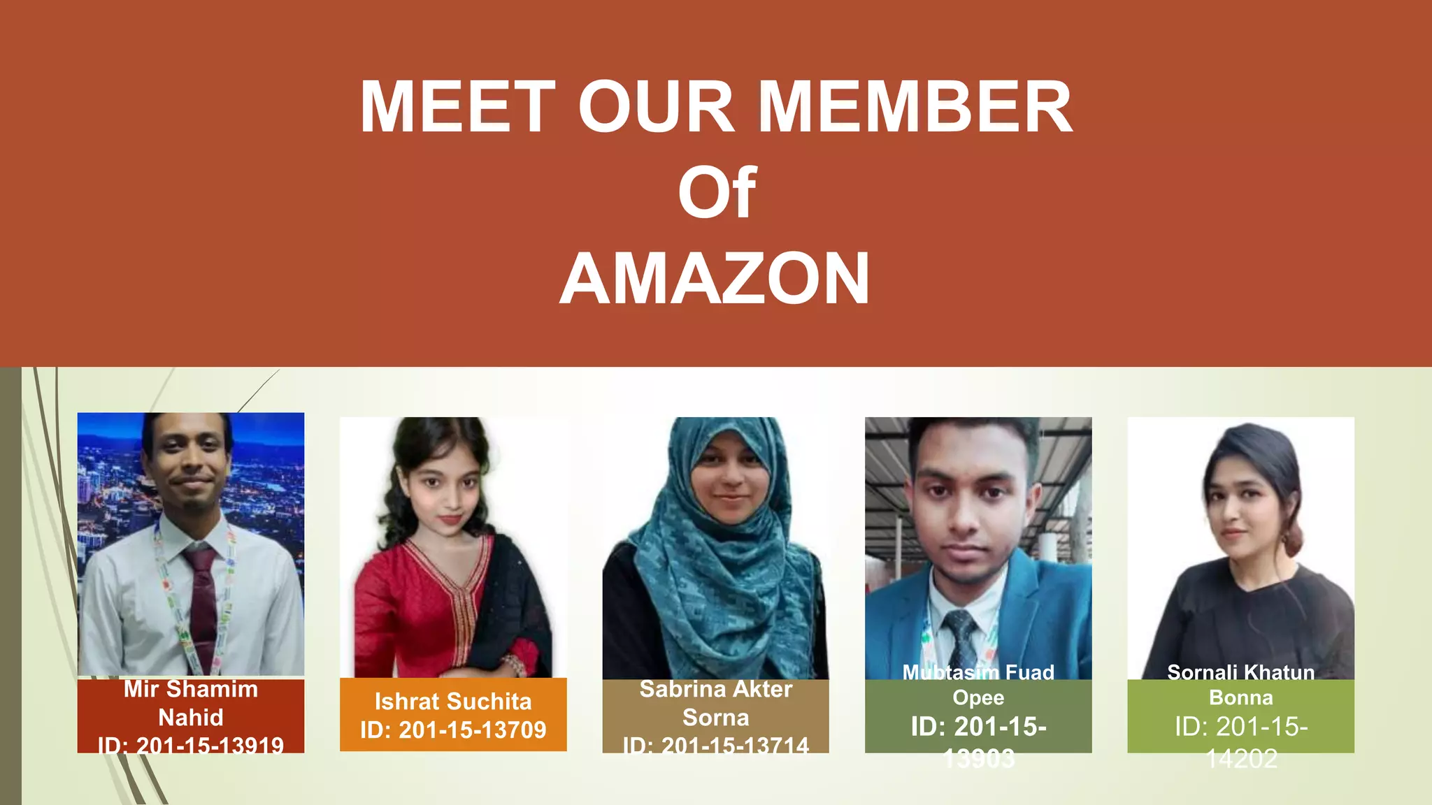 Mir Shamim
Nahid
ID: 201-15-13919
Ishrat Suchita
ID: 201-15-13709
Sabrina Akter
Sorna
ID: 201-15-13714
Mubtasim Fuad
Opee
ID: 201-15-
13903
Sornali Khatun
Bonna
ID: 201-15-
14202
MEET OUR MEMBER
Of
AMAZON
 