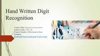 Hand Written Digit
Recognition
Course Title: Research & Innovation.
Course Code: CSE-326
Course Teacher: Meherunnesa Tania
Lecturer
Daffodil International University
 