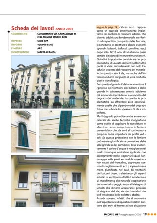 FACCIATE M&T maggio·agosto 2005 19 ! ! !
calcestruzzo rappre-
senta un capitolo estremamente impor-
tante dei cantieri di recupero edilizio, che
diventa addirittura fondamentale se riferi-
to allo specifico comparto delle facciate,
poiché tutte le strutturea sbalzo esistenti
(gronde, balconi, ballatoi, pensiline, ecc.)
dopo solo 12-15 anni di vita hanno quasi
sempre bisogno di interventi manutentivi.
Quindi è importante considerare le pro-
blematiche di questi elementi sotto tutti i
punti di vista: considerando non solo l’e-
sclusivo aspetto del recupero del materia-
le, in questo caso il cls, ma anche dell’in-
tero manufatto dal punto di vista morfolo-
gico e tecnologico.
Per quanto riguarda il deterioramento e il
ripristino dei frontalini dei balconi e delle
gronde in calcestruzzo armato abbiamo
già sviscerato il problema, a proposito del
degrado del materiale, in quanto le pro-
blematiche da affrontare sono essenzial-
mente quelle che dipendono dal degrado
fisico che subisce lo spessore di cls a co-
priferro.
Ma il degrado potrebbe anche essere ac-
celerato da scelte tecniche inopportune
come quelle di applicare le scatolature in
alluminio, rame, acciao inox o in lamiera
preverniciata che da anni si continuano a
proporre come copertura dei profili vert i-
cali. Se questa protezione con le lamiere
può essere giustificata a protezione delle
sole gronde o dei cornicioni, dove eviden-
temente il carico d’acqua è maggiore e nei
quali comunque andrebbe applicata con
accorgimenti tecnici opportuni (quali l’an-
coraggio sulle parti verticali, la copertura
non totale del frontalino, opportuno sor-
monto degli elementi, ecc.), appare invece
meno giustificata nel caso dei frontalini
dei balconi dove, tralasciando gli aspetti
estetici, si verificano effetti di condensa e
di impedimento alla naturale traspirazione
dei materiali o peggio ancora il ristagno di
umidità che di fatto accelerano i processi
di degrado del cls, sia dei frontalini che
dell’intradosso delle solette a sbalzo.
Accade spesso, infatti, che al momento
dell’asportazione di questi scatolati in can-
tiere ci si trovi di fronte ad una situazione
COMMITTENTE CONDOMINIO VIA CARACCIOLO 74
C/O AMM.NE STUDIO BCM
IMPRESA SIME SPA
IMPORTO 400.000 EURO
FINITURE ARD
RICOSTRUZIONI MAPEI-KERAKOL
Scheda dei lavori ANNO 2001
segue da pag. 14
 