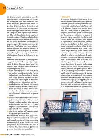 ! ! ! 20 FACCIATE M&T maggio·agosto 2005
I BALCONI
Il recupero dei balconi si compone di nu-
merosi elementi che concorrono spesso a
rendere spinoso questo problema con-
templando aspetti di degrado fisico e al-
tri di degrado visivo troppo spesso sotto-
valutati. Quest’ultimo in particolare ci
propone particolari spunti di riflessione
per le nuove progettazioni in quanto il
degrado visivo o estetico che deriva dal-
la saturazione dei balconi da ogni genere
di suppellettile come armadietti, scaffali,
antenne paraboliche, o dalla trasforma-
zione in verande mediante infissi di allu-
minio potrebbe essere letto come il ten-
tativo degli utenti di porre rimedio alle
manchevolezze dei nostri appartamenti
ed agli errori di progettazione o di realiz-
zazione. Pensiamo ad esempio alle solu-
zioni incontrollabili che ciascuno può
adottare quando ci troviamo a fare i con-
ti con il doccione di scarico delle acque
meteoriche del vicino del piano di sopra,
oppure ad avere parapetti aperti o trafo-
rati in una zona particolarmente ventosa
o di fronte all’assoluta assenza di idonee
schermature a situazioni di forte soleg-
giamento. Questo destino dei balconi a
ricettacolo d’ogni tipo di oggetto può as-
sumere notevoli implicazioni anche sotto
il punto i vista economico tanto da indur-
re le imprese ad introdurre apposite clau-
di deterioramento accentuato, con dis-
tacchi di intere porzioni di cls, che veniva-
no mantenute nella loro posizione, seb-
bene distaccate, proprio dalle stesse co-
perture di lamiera, tanto da rendere più
conveniente il rifacimento completo del-
l’intero sviluppo lineare del balcone. Inve-
ce il degrado delle superfici dell’intrados-
so delle solette a sbalzo deriva più che al-
t rodalla cessata efficacia o dalla totale as-
senza dello strato di impermeabilizzazio-
ne del piano di calpestio dell’estradosso
superiore, cioè del piano a pavimento del
balcone. Un’efficacia che viene ulterior-
mente diminuita nel tempo in presenza di
infiltrazioni d’acqua dai punti di ancorag-
gio delle ringhiere a parapetto dei balco-
ni che spesso forano verticalmente le so-
lette.
Sebbene delle gronde ci si preoccupi me-
no, perché lontane dallo sguardo dei pas-
santi, è bene elencare alcuni errori co-
s t ruttivi che possono determ i n a rne un
degrado precoce, quali:
! e rrori nell’impasto o nell’esecuzione
del getto, specialmente nelle riprese
dello stesso, con formazione di giuntu-
re a rilievo possono facilitare ristagni,
macchiature e l’insorgere di fenomeni
di dilavamento e decoesione del cls;
! indebolimento del bordo di attacco
con fessurazioni dovute al carico strut-
turale eccessivo, o errato dimensiona-
mento della veletta, possono provoca-
re infiltrazioni, dilavamenti e sporca-
menti;
! errato dimensionamento delle canaliz-
zazioni orizzontali di smaltimento del-
l’acqua e dell’autopulizia delle sostanze
solide (polveri, terriccio, ecc…) posso-
no provocare intasamenti, ossidazioni e
sporcamenti della facciata;
! difetti nella scelta e nell’esecuzione del-
la membrana impermeabile.
Uno scorretto deflusso delle acque me-
teoriche attraverso i canali di scolo vert i-
cali (pluviali), produce, inoltre, pericolose
ristagnazioni di acqua in gronda con il
progressivo deterioramento dei ferri di
a rmatura che, ossidandosi, si gonfiano e
portano il cornicione a sgretolarsi.
REALIZZAZIONI
 