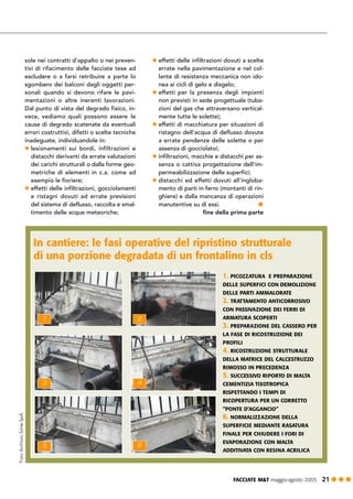 In cantiere: le fasi operative del ripristino strutturale
di una porzione degradata di un frontalino in cls
FACCIATE M&T maggio·agosto 2005 21 ! ! !
sole nei contratti d’appalto o nei preven-
tivi di rifacimento delle facciate tese ad
escludere o a farsi retribuire a parte lo
sgombero dei balconi dagli oggetti per-
sonali quando si devono rifare le pavi-
mentazioni o altre inerenti lavorazioni.
Dal punto di vista del degrado fisico, in-
vece, vediamo quali possono essere le
cause di degrado scatenate da eventuali
errori costruttivi, difetti o scelte tecniche
inadeguate, individuandole in:
! lesionamenti sui bordi, infiltrazioni e
distacchi derivanti da errate valutazioni
dei carichi strutturali o dalla forme geo-
metriche di elementi in c.a. come ad
esempio le fioriere;
! effetti delle infiltrazioni, gocciolamenti
e ristagni dovuti ad errate previsioni
del sistema di deflusso, raccolta e smal-
timento delle acque meteoriche;
! effetti delle infiltrazioni dovuti a scelte
errate nella pavimentazione e nel col-
lante di resistenza meccanica non ido-
nea ai cicli di gelo e disgelo;
! effetti per la presenza degli impianti
non previsti in sede progettuale (tuba-
zioni del gas che attraversano vertical-
mente tutte le solette);
! effetti di macchiatura per situazioni di
ristagno dell’acqua di deflusso dovute
a errate pendenze delle solette o per
assenza di gocciolatoi;
! infiltrazioni, macchie e distacchi per as-
senza o cattiva progettazione dell’im-
permeabilizzazione delle superfici;
! distacchi ed effetti dovuti all’ingloba-
mento di parti in ferro (montanti di rin-
ghiere) e dalla mancanza di operazioni
manutentive su di essi. !
fine della prima parte
2
4
6
1
3
5
1. PICOZZATURA E PREPARAZIONE
DELLE SUPERFICI CON DEMOLIZIONE
DELLE PARTI AMMALORATE
2. TRATTAMENTO ANTICORROSIVO
CON PASSIVAZIONE DEI FERRI DI
ARMATURA SCOPERTI
3. PREPARAZIONE DEL CASSERO PER
LA FASE DI RICOSTRUZIONE DEI
PROFILI
4. RICOSTRUZIONE STRUTTURALE
DELLA MATRICE DEL CALCESTRUZZO
RIMOSSO IN PRECEDENZA
5. SUCCESSIVO RIPORTO DI MALTA
CEMENTIZIA TIXOTROPICA
RISPETTANDO I TEMPI DI
RICOPERTURA PER UN CORRETTO
“PONTE D’AGGANCIO”
6. NORMALIZZAZIONE DELLA
SUPERFICIE MEDIANTE RASATURA
FINALE PER CHIUDERE I FORI DI
EVAPORAZIONE CON MALTA
ADDITIVATA CON RESINA ACRILICA
 