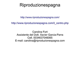 Riproduzionespagna
http://www.riproduzionespagna.com/
http://www.riproduzionespagna.com/il_centro.php
Carolina Fort
Assistente del Dott. Xavier Garcia-Parra
Cell. 0034637046065
E-mail: carolina@riproduzionespagna.com
 