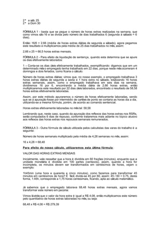 2ª a sáb. 25
2ª a Dom 30
FÓRMULA 1 - basta que se pegue o número de horas extras realizadas na semana, que
como vimos são 16 e se divida pelo número de dias trabalhados 6 (segunda à sábado = 6
dias).
Então: 16/6 = 2,66 (média de horas extras diárias de segunda a sábado), agora pegamos
este resultado e multiplicamos pela média de 25 dias trabalhados no mês, assim:
2,66 x 25 = 66,5 horas extras mensais.
FÓRMULA 2 - Para efeito de liquidação de sentença, quando esta determina que se apure
os dias efetivamente laborados:
1 – Conta-se os dias úteis efetivamente trabalhados, exemplificando: digamos que em um
determinado mêso empregado tenha trabalhado em 22 dias, porque neste mêsocorreram 4
domingos e dois feriados, como ficaria o cálculo:
Número de horas extras diárias: vimos que, no nosso exemplo, o empregado trabalhava 3
horas extras diárias de segunda a sexta e 1 hora extra no sábado, totalizando 16 horas
extras semanais, assim, como o empregado trabalhava em seis dias na semana,
dividiremos 16 por 6, encontrando a média diária de 2,66 horas extras, então
multiplicaremos este resultado por 22 dias úteis laborados, encontrado o resultado de 58,58
horas extras efetivamente laboradas.
Assim, por este método apuraremos o número de horas efetivamente laboradas, sendo
que se a apuração fosse por intermédio de cartões de ponto se contaria as horas dia a dia,
utilizando-se a mesma fórmula, porém, de acordo ao comando sentencial.
Horas extras efetivamente laboradas no mêstal: 58,58
Lembrando que, neste caso, quando da apuração dos reflexos das horas extras nos RSRs,
serão computados 6 dias de repouso, conforme trataremos mais adiante no tópico alusivo
aos reflexos das horas extras nos repousos semanais remunerados.
FÓRMULA 3 - Outra fórmula de cálculo utilizada pelos calculistas das varas do trabalho é a
seguinte:
Número de horas semanais multiplicado pela média de 4,28 semanas no mês, assim:
16 x 4,28 = 68,48
Para efeito do nosso cálculo, utilizaremos esta última fórmula :
VALOR DAS HORAS EXTRAS MENSAIS
Inicialmente, vale ressaltar que a hora é dividida em 60 frações (minutos), enquanto que a
unidade monetária é dividida em 100 partes (centavos), assim, quando a hora for
incompleta, os minutos devem ser transformados em centésimos de horas, vejam o
exemplo:
1h45min (uma hora e quarenta e cinco minutos), como fazemos para transformar 45
minutos em centésimos de hora? É fácil, divide-se 45 por 60, assim: 45 / 60 = 0,75, desta
forma, 1:45h, corresponde a 1,75 horas centesimais, ficando, apta ao cálculo matemático.
Já sabemos que o empregado laborava 68,48 horas extras mensais, agora vamos
transformar este número em pecúnia:
Vimos láatrás que o valor da hora extra é igual a R$ 4,08, então multiplicamos este número
pelo quantitativo de horas extras laboradas no mês, ou seja:
68,48 x R$ 4,08 = R$ 279,39
 