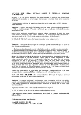 REFLEXO DAS HORAS EXTRAS SOBRE O REPOUSO SEMANAL
REMUNERADO
O artigo 7º da Lei 605/49 determina que seja realizado o cômputo das horas extras
habitualmente prestadas na remuneração dos repousos semanais, desta forma passemos
ao cálculo:
Existem diversos métodos de cálculo do reflexo das horas extras sobre o RSR, vejamos
cada uma delas:
FÓRMULA 1 – (média ponderada) Pega-se o valor das horas extras no mês e divide-se por
5 (1/5), ou multiplica-se por 20%, esta é a fórmula que considera a média de 5 repousos
semanais por mês
Assim, como adotamos para efeito do presente cálculo a apuração do valor das horas
extras mensais, tomando como base a média de 4,28 semanas por mês, utilizaremos o
valor encontrado de R$ 279,39, entãopegamos este valor e dividimos por 5:
R$ 279,39 /5 = R$ 55,87 (valor alusivo ao reflexo das horas extras no rsr).
FÓRMULA 2 - Para efeito de liquidação de sentença, quando esta manda que se apure os
dias efetivamente laborados:
1 – Conta-se os dias úteis efetivamente trabalhados, conta-se também os dias destinados
ao repouso remunerado no mês(domingos e feriados), exemplificando: digamos que em
um determinado mêso empregado tenha trabalhado em 22 dias, e tenha tido, neste mês, 4
domingos e dois feriados, assim, seriam seis dias de repouso, como ficaria o cálculo:
Número de horas extras diárias: vimos que, no nosso exemplo, o empregado trabalhava 3
horas extras diárias de segunda a sexta e 1 hora extra no sábado, totalizando 16 horas
extras semanais, assim, como o empregado trabalhava em seis dias na semana,
dividiremos 16 por 6, encontrando a média diária de 2,66 horas extras, então
multiplicaremos este resultado por 22 dias úteis laborados, encontrando o resultado de
58,58 horas extras efetivamente laboradas, agora, apuraremos o reflexo destas horas nos
RSRs, e isto é fácil, basta que peguemos a média de horas diárias 2,66 e multipliquemos
por 6 dias de repouso no mês, encontrando o resultado de 15,96 horas, correspondente
aos repousos semanais remunerados, ficando assim o cálculo:
Reflexo das horas extras no RSR deste mês: pegamos o número de horas 15,96 horas
correspondentes aos dias de RSRs e multiplicamos pelo valor da hora extra:
15,96 x R$ 4,08 = R$ 65,11 valor correspondente a diferença de repouso semanal
remunerado em virtude do reflexo das horas extras.
FÓRMULA 3 – (média ponderada) considerando como quantia de RSR 1/6 (um sexto),
quando a jornada laborada for de segunda a sábado, também se emprega a média de 1/6,
o que para o empregado é mais desvantajoso, entretanto, é preciso que se saiba como
fazer este cálculo:
Pega-se o valor das horas extras R$ R$ 279,39 e divide-se por 6:
R$ 279,39 /6 = R$ 46,56 (alusivo ao reflexo das horas extras no rsr).
Para efeito do nosso cálculo, utilizaremos a fórmula 01 (média ponderada de
1/5 ou 20%) :
Então vamos refazer os cálculos:
SALÁRIO BASE R$ 600,00
VALOR DAS HORAS EXTRAS R$ 279,39
 