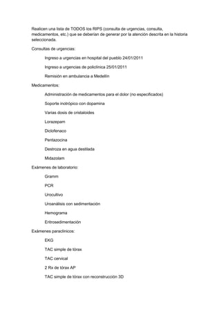 Realicen una lista de TODOS los RIPS (consulta de urgencias, consulta, medicamentos, etc.) que se deberían de generar por la atención descrita en la historia seleccionada.<br />Consultas de urgencias:<br />Ingreso a urgencias en hospital del pueblo 24/01/2011<br />Ingreso a urgencias de policlínica 25/01/2011<br />Remisión en ambulancia a Medellín<br />Medicamentos:<br />Administración de medicamentos para el dolor (no especificados)<br />Soporte inotrópico con dopamina<br />Varias dosis de cristaloides <br />Lorazepam<br />Diclofenaco<br />Pentazocina<br />Destroza en agua destilada<br />Midazolam<br />Exámenes de laboratorio:<br />Gramm<br />PCR<br />Urocultivo<br />Uroanálisis con sedimentación<br />Hemograma<br />Eritrosedimentación<br />Exámenes paraclinicos:<br />EKG<br />TAC simple de tórax<br />TAC cervical <br />2 Rx de tórax AP<br />TAC simple de tórax con reconstrucción 3D<br />Procedimientos de enfermería:<br />Vendaje de quemaduras<br />Cuello ortopédico <br />Fijación a tabla de transporte<br />Toracotomía bilateral<br />Inserción de tubo # 14F<br />Drenaje<br />Traslado a UCE<br />Instalación a plurovac<br />Instalación de ventilación mecánica  no invasiva<br />Lavado con desbridamiento<br />Autoinjerto<br />