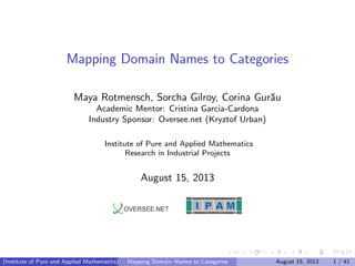 Mapping Domain Names to Categories
Maya Rotmensch, Sorcha Gilroy, Corina Gur˘au
Academic Mentor: Cristina Garcia-Cardona
Industry Sponsor: Oversee.net (Kryztof Urban)
Institute of Pure and Applied Mathematics
Research in Industrial Projects
August 15, 2013
Institute for Pure & Applied Mathematics
University of California, Los Angeles
(Institute of Pure and Applied Mathematics) Mapping Domain Names to Categories August 15, 2013 1 / 41
 