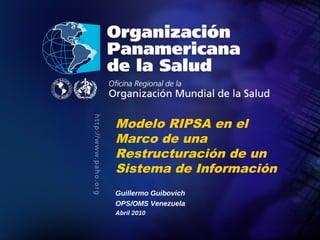 Modelo RIPSA en el
               Marco de una
               Restructuración de un
               Sistema de Información
               Guillermo Guibovich
               OPS/OMS Venezuela
               Abril 2010

Organización
Panamericana
de la Salud                             20
 