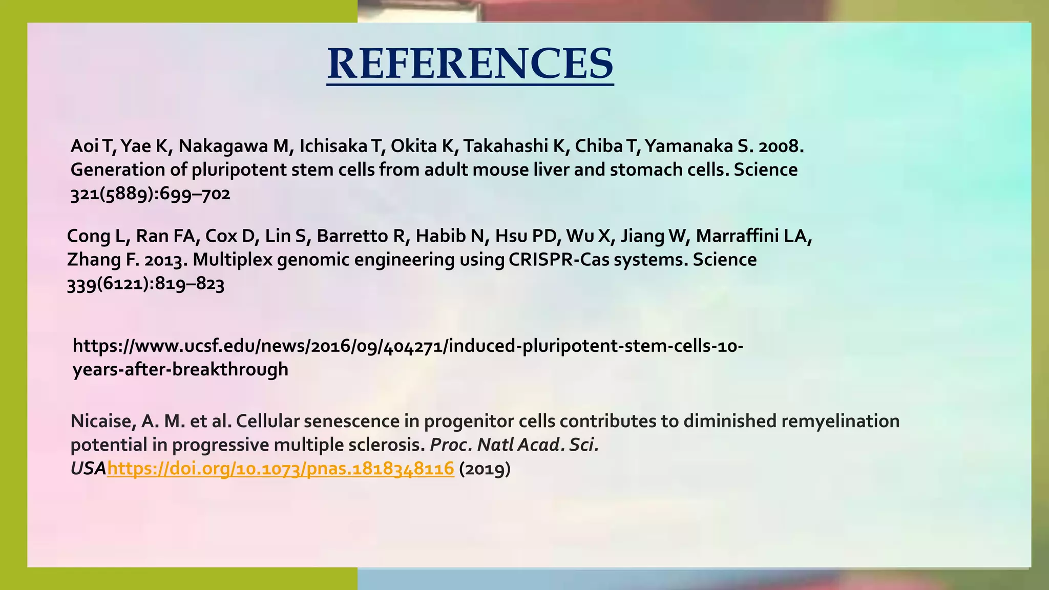 AoiT,Yae K, Nakagawa M, IchisakaT, Okita K,Takahashi K, ChibaT,Yamanaka
S. 2008.
Generation of pluripotent stem cells from adult mouse liver and stomach cells.
Science
321(5889):699–702 DOI 10.1126/science.1154884.
Avilion AA, Nicolis SK, Pevny LH, Perez L,Vivian N
REFERENCES
AoiT,Yae K, Nakagawa M, IchisakaT, Okita K,Takahashi K, ChibaT,Yamanaka S. 2008.
Generation of pluripotent stem cells from adult mouse liver and stomach cells. Science
321(5889):699–702
Cong L, Ran FA, Cox D, Lin S, Barretto R, Habib N, Hsu PD, Wu X, Jiang W, Marraffini LA,
Zhang F. 2013. Multiplex genomic engineering using CRISPR-Cas systems. Science
339(6121):819–823
Nicaise, A. M. et al. Cellular senescence in progenitor cells contributes to diminished remyelination
potential in progressive multiple sclerosis. Proc. Natl Acad. Sci.
USAhttps://doi.org/10.1073/pnas.1818348116 (2019)
https://www.ucsf.edu/news/2016/09/404271/induced-pluripotent-stem-cells-10-
years-after-breakthrough
 