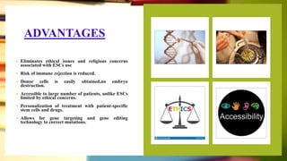 ADVANTAGES
• Eliminates ethical issues and religious concerns
associated with ESCs use
• Risk of immune rejection is reduced.
• Donor cells is easily obtained,no embryo
destruction.
• Accessible to large number of patients, unlike ESCs
limited by ethical concerns.
• Personalization of treatment with patient-specific
stem cells and drugs.
• Allows for gene targeting and gene editing
technology to correct mutations.
 