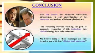 CONCLUSION
• The last decade has witnessed remarkable
advancement in our understanding of the
molecular mechanisms of induced pluripotency.
• The remaining barriers blocking the path to
successful translation of this technology into
clinical therapy have to be overcome.
• We believe many of these challenges are only
technical and with time “this too shall pass away.”
 