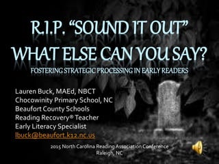 R.I.P. “SOUND IT OUT”
WHAT ELSE CAN YOU SAY?
FOSTERING STRATEGICPROCESSINGIN EARLYREADERS
Lauren Buck, MAEd, NBCT
Chocowinity Primary School, NC
BeaufortCounty Schools
Reading Recovery®Teacher
Early Literacy Specialist
lbuck@beaufort.k12.nc.us
2015 North Carolina Reading Association Conference
Raleigh, NC
 