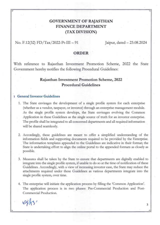 ~~-----------~~-=-----------~-------~~
~ ~
GOVERNMENT OF RAJASTHAN
FINANCE DEPARTMENT
(TAX DIVISION)
o. F.12(32) FD/Tax/2022-Pt-ill - 91
ORDER·
Jaipur, dated - 23.08.2024
With reference to Rajasthan Investment Promotion Scheme, 2022 the State
Government hereby notifies the following Procedural Guidelines:
Rajasthan Investment Promotion Scheme, 2022
Procedural Guidelines
1 General Investor Guidelines
1. The State envisages the development of a single profile system for each enterprise
(whether as a vendor, taxpayer, or investor) through an enterprise management module.
As the single profile system develops, the State envisages evolving the Common
Application in these Guidelines as the single source of truth for an investor enterprise.
The profile shall be integrated to all concerned departments and all required infom,ation
will be shared searnlessly.
2. Accordingly, these guidelines are meant to offer a simplified understanding of the
infOlmation fields and supporting doc=ents required to be provided by the Enterprise.
The infonnation templates appended to the Guidelines are indicative in their fonnat; the
State is undertaking effort to align the online portal to the appended formats as closely as
possible.
3. Measures shall be taken by the State to ensure that departments are digitally enabled to
integrate into the single profile system, if unable to do so at the time of notification of these
Guidelines. Accordingly, with a view of increasing investor ease, the State may reduce the
attachments required under these Guidelines as various departments integrate into the
single profile system, over time.
4. The entelprise will initiate the application process by filling the 'Common Application'.
The application process is in two phases: Pre-Commercial Production and Post-
Commercial Production.
3
~ ~
~;" ~_ _"';;r.
 