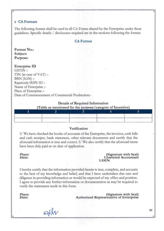 ~I:------------------------------~-------:~
,. ...
5 CAFormats
The following format shall be used in all CA Fonns shared by the Enterprise under these
guidelines. Specific details I disclosures required are in the sections following the format.
CAFormat
Format No.:
Subject:
Purpose:
Enterprise ID
GSTIN :-
TIN (in case of VAT) :-
BRN (SAN):-
Rajnivesh/RlPS ill :-
Name of Enterprise :-
Place of Enterprise :-
Date of Conunencement of Conunercial Production:-
Verification
II We have checked the books of accounts of the Enterprise, the invoices, cash bills
and cash receipts, bank statement, other relevant documents and certify that ·the
aforesaid information is true and correct. II We also certify that the aforesaid items
have been duly paid as on date of application.
Place:
Date:
(Signature with Seal)
Chartered Accountant
UDIN:
I hereby certify that the information provided herein is true, complete, and accurate
to the best of my knowledge and belief, and that I have undertaken due care and
. diligence in providing information as would be expected of my office and position.
I agree to provide any further information or documentation as may be required to
verify the statements made in this form.
Place:
Date:
(Signature with Seal)
Authorized Representative of Enterprise
~ V1i&y; 30 A
~:" "';' ~ ";;r.
 