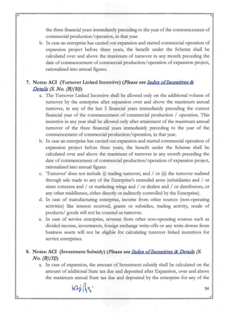 ~:---------------_....._---------------------~~~
r ~
the three financial years immediately preceding to the year of the commencement of
commercial production!operation, in that year._
b. In case an enterprise has carried out expansion and started commercial operation of
expansion project before three years, the benefit under the Scheme shall be
calculated over and above the maximum of turnover in any month preceding the
date of commencement of commercial production!operation of expansion project,
rationalized into annual figures.
7. Notes: ACI (Turnover Linked Incentive) (Please see Index ofIncendves &
Details (S. No. (B)(JO)
a. The Tumover Linked Incentive shall be allowed only on the additional volume of
turnover by the enterprise after expansion over and above the maximllill annual
turnover, in any of the last 3 financial years inunediately preceding the current
financial year of the conunence.l11ent of conunercial production! operation. This
incentive in any year shall be allowed only after attainment of the maximum annual
turnover of the three financial years immediately preceding to the year of the
conunencement of conunercial production!operation, in that year..
b. In case an enterprise has carried out expansion and started conunercial operation of
expansion project before three years, the benefit under the Scheme shall be
calculated over and above the maximurn of turnover in any month preceding the
date of commencement of commercial production!operation of expansion project,
rationalized into annual figures
c. 'Tumover' does not include (i) trading turnover, and ! or (ii) the turnover realized
through sale made to any of the Enterprise's extended arms (subsidiaries and! or
sister concerns and! or marketing wings and / or dealers and ! or distributors, or
any other middlemen, either directly or indirectly controlled by theEntetprise).
d. In case of manufacturing enterprise, income from other sources (non-operating
activities) like- interest received, grants or subsidies, trading activity, resale of
products! goods will not be counted as turnover.
e. In case of service enterprise, revenue from other non-operating sources such as_
divided income, investments, foreign exchange write-offs or any write-downs from
business as ets will not be eligible for calculating tumover linked incentives for
service enterprises.
8. Notes: ACI (Investment Subsidy) (Please see Iildex ofIilcendves & Details (S.
No. (B)(J1)
a. In case of expansion, the amount of Investment subsidy shall be calculated on the'
amount of additional State tax due and deposited after Expansion, over and above
the maxllllllill annual State tax due and deposited by the enterprise for any of the
34
~ ~
~:" ~ ":ro
 