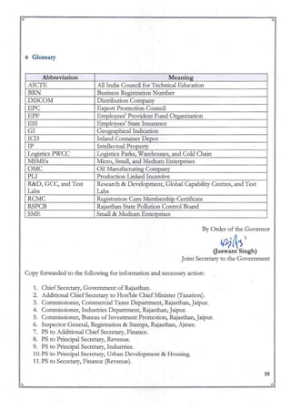 8 Glossary
Abbreviation Meaning
AICTE All India Council for Technical Education
BRN Business Registration Number
DISCOM Distribution Company
EPC Export Promotion Council
EPF Emplovees' Provident Fund Organization
ESI Employees' State Insurance
GI Geographical Indication
ICD Inland Container Depot
IP Intellectual Property
Logistics PWCC Logistics Parks, Warehouses, and Cold Chain
MSMEs Micro, Small, and Meditun Enterprises
OMC Oil Manufacturing Company
PLI Production Linked Incentive
R&D, GCC, and Test Research & Development, Global Capability Centres, and Test
Labs Labs
RCMC Registration Ctun Membership Certificate
RSPCB Rajasthan State Pollution Control Board
SME Small & Medium Enterprises
By Order of the Governor
10;1A'S)
Gaswant Singh)
Joint Secretary to the Government
Copy forwarded to the following for information and necessary action:
1. Chief Secretary, Govemment of Rajasthan.
2. Additional Chief Secretary to Hon'ble Chief Minister (Taxation).
3. Commissioner, Conill1ercial Taxes Department, Rajasthan, Jaipur.
4. Conmussioner, Industries Department, Rajasthan, Jaipur.
5. COlill1ussioner, Bureau of Investment Promotion, Rajasthan, Jaipur.
6. Inspector General, Registration & Stamps, Rajasthan, Ajmer.
7. PS to Additional Chief Secretary, Finance.
8. PS to Principal Secretary, Revenue.
9. PS to Principal Secretary, Industries.
10. PS to Principal Secretary, Urban Development & Housing.
11. PS to Secretary, Finance (Revenue).
38
~ A
~:"' ~ "';;r.
 