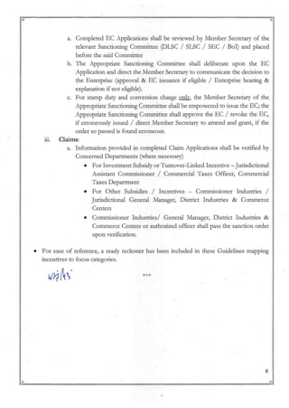!J l.i
a. Completed EC Applications shall be reviewed by Member Secretary of the
relevant Sanctioning Committee (DLSC / SLSC / SEC / BoI) and placed
before the said Committee
b. The Appropriate Sanctioning Committee shall deliberate upon the EC
Application and direct the Member Secretary to communicate the decision to
the Enterprise (approval & EC issuance if eligible / Enterprise hearing &
explanation if not eligible).
c. For stamp duty and conversion charge onlv, the Member Secretary of the
Appropriate Sanctioning Committee shall be empowered to issue the EC; the
Appropriate Sanctioning Conunittee shall approve the EC / revoke the EC,
if erroneously issued / direct Member Secretary to amend and grant, if the
order so passed is found erroneous.
ill. Claims:
a. Information provided in completed Claim Applications shall be verified by
Concerned Departments (where necessary)
• For Investment Subsidy or Tumover-Linked Incentive - Jurisdictional
Assistant Commissioner / Cominercial Taxes Officer, Commercial
Taxes Department
• For Other Subsidies / Incentives - Commissioner Industries /
Jurisdictional General Manager, District Industries & Commerce
Centers
• Commissioner Industries/ General Manager, District Industries &
Commerce Centers or authorized officer shall pass the sanction order
upon verification.
• For ease of reference, a ready reckoner has been included in these Guidelines mapping
incentives to focus categories.
6
~ J
~:"' ~=~ ~ ";f.r.
 