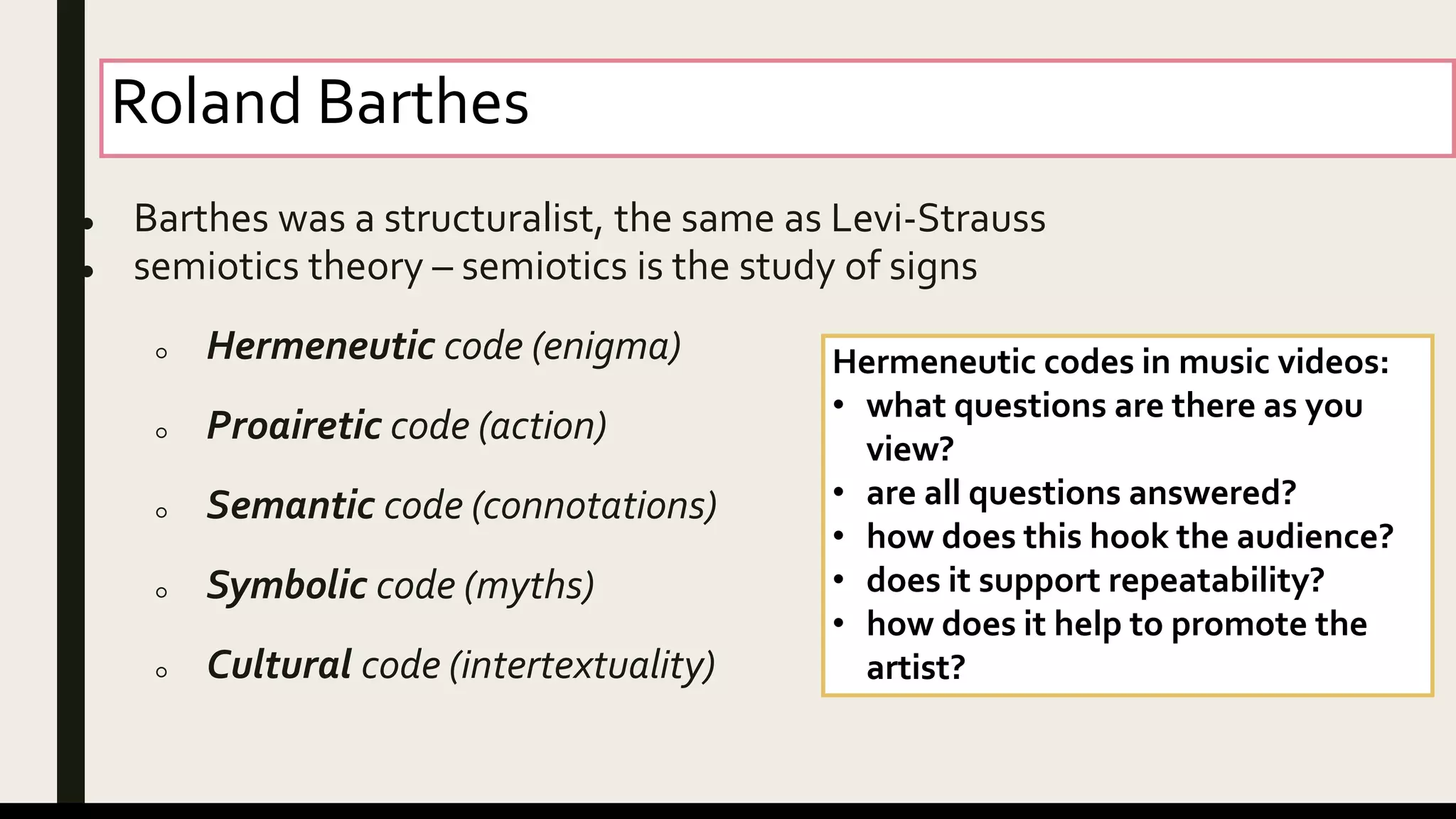 Roland Barthes
● Barthes was a structuralist, the same as Levi-Strauss
● semiotics theory – semiotics is the study of signs
○ Hermeneutic code (enigma)
○ Proairetic code (action)
○ Semantic code (connotations)
○ Symbolic code (myths)
○ Cultural code (intertextuality)
Hermeneutic codes in music videos:
• what questions are there as you
view?
• are all questions answered?
• how does this hook the audience?
• does it support repeatability?
• how does it help to promote the
artist?
 