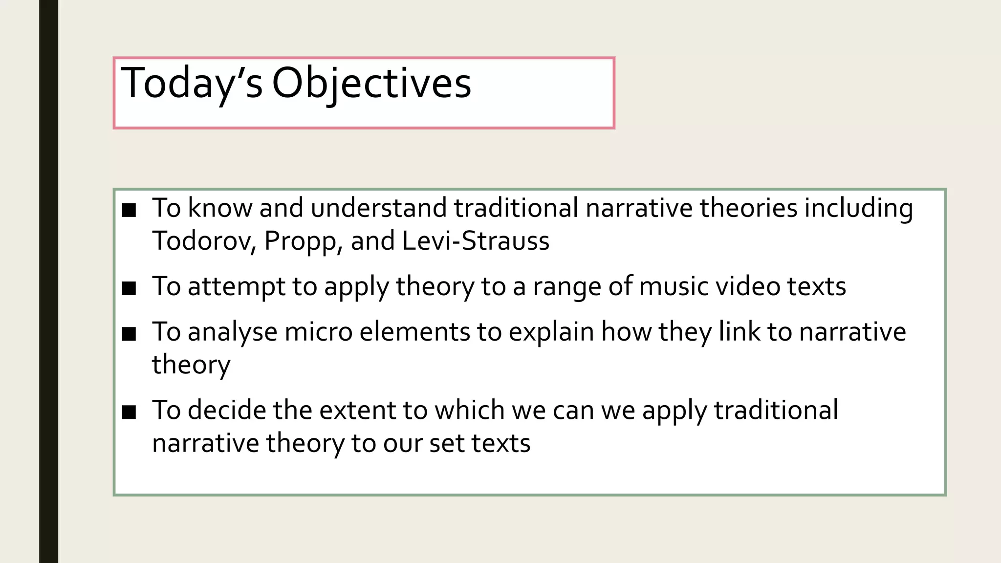 Today’s Objectives
■ To know and understand traditional narrative theories including
Todorov, Propp, and Levi-Strauss
■ To attempt to apply theory to a range of music video texts
■ To analyse micro elements to explain how they link to narrative
theory
■ To decide the extent to which we can we apply traditional
narrative theory to our set texts
 