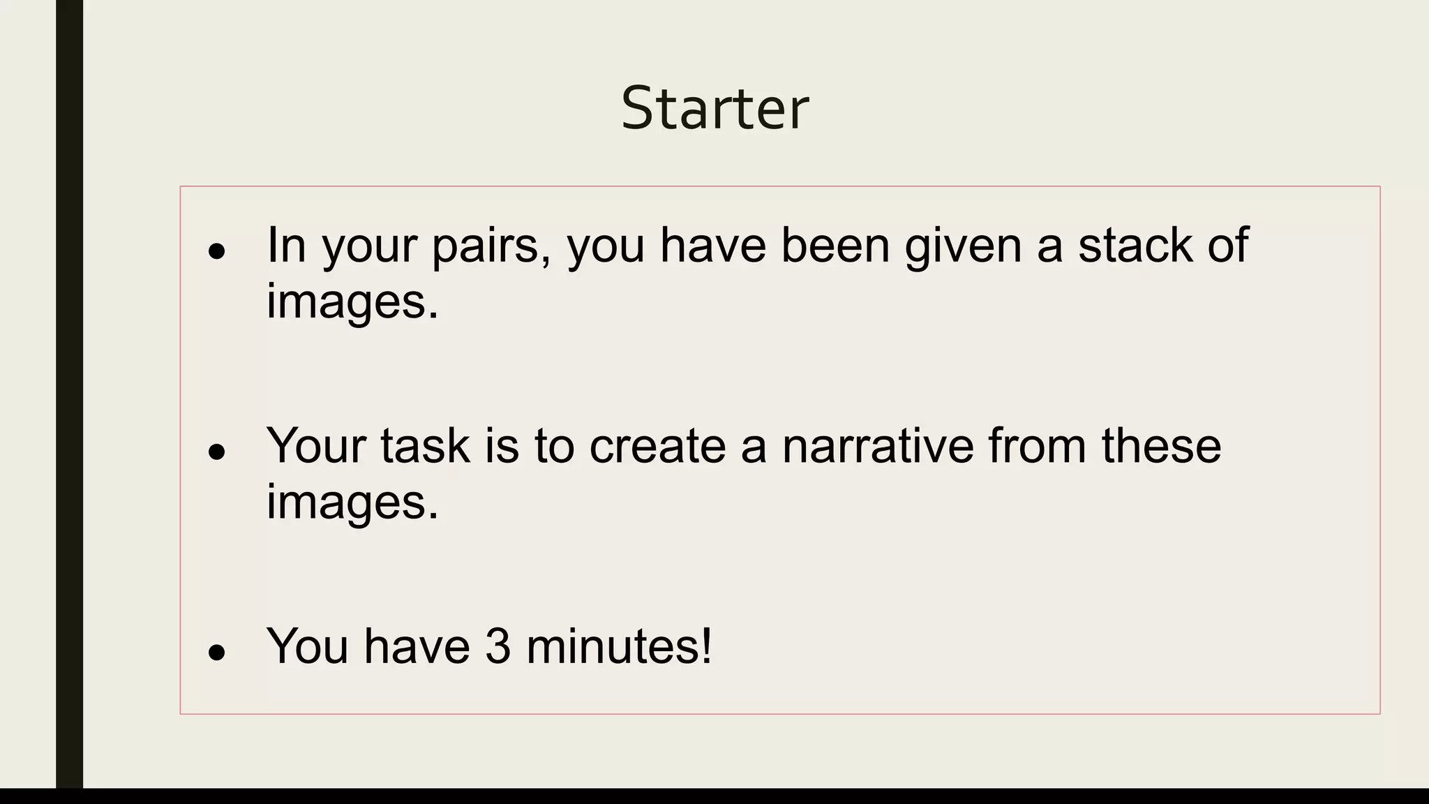 Starter
● In your pairs, you have been given a stack of
images.
● Your task is to create a narrative from these
images.
● You have 3 minutes!
 