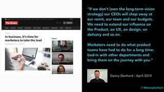 “If we don’t [own the long-term vision
strategy] our CEOs will chop away at
our remit, our team and our budgets.
We need to extend our inﬂuence on
the Product, on UX, on design, on
delivery and so on.
Marketers need to do what product
teams have had to do for a long time:
bed-in with other departments and
bring them on the journey with you.”
Danny Denhard - April 2019
// @dannydenhard
 