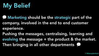💬 Marketing should be the strategic part of the
company, involved in the end to end customer
experience.
Pushing the messages, centralising, learning and
evolving the message + the product & the market.
Then bringing in all other departments 💬
My Belief
// @dannydenhard
 