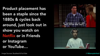 // @dannydenhard
Product placement has
been a staple since the
1880s & cycles back
around, just look out in
show you watch on
Netﬂix or in Friends
or Instagram
or YouTube…
Image Sources: Buzzfeed & YouTube
 