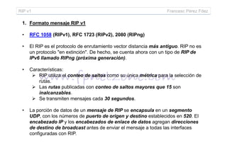 RIP v1 Francesc Pérez Fdez
1. Formato mensaje RIP v1
• RFC 1058 (RIPv1), RFC 1723 (RIPv2), 2080 (RIPng)
• El RIP es el protocolo de enrutamiento vector distancia más antiguo. RIP no es
un protocolo "en extinción". De hecho, se cuenta ahora con un tipo de RIP de
IPv6 llamado RIPng (próxima generación).
• Características:
RIP utiliza el conteo de saltos como su única métrica para la selección de
rutas.rutas.
Las rutas publicadas con conteo de saltos mayores que 15 son
inalcanzables.
Se transmiten mensajes cada 30 segundos.
• La porción de datos de un mensaje de RIP se encapsula en un segmento
UDP, con los números de puerto de origen y destino establecidos en 520. El
encabezado IP y los encabezados de enlace de datos agregan direcciones
de destino de broadcast antes de enviar el mensaje a todas las interfaces
configuradas con RIP.
 