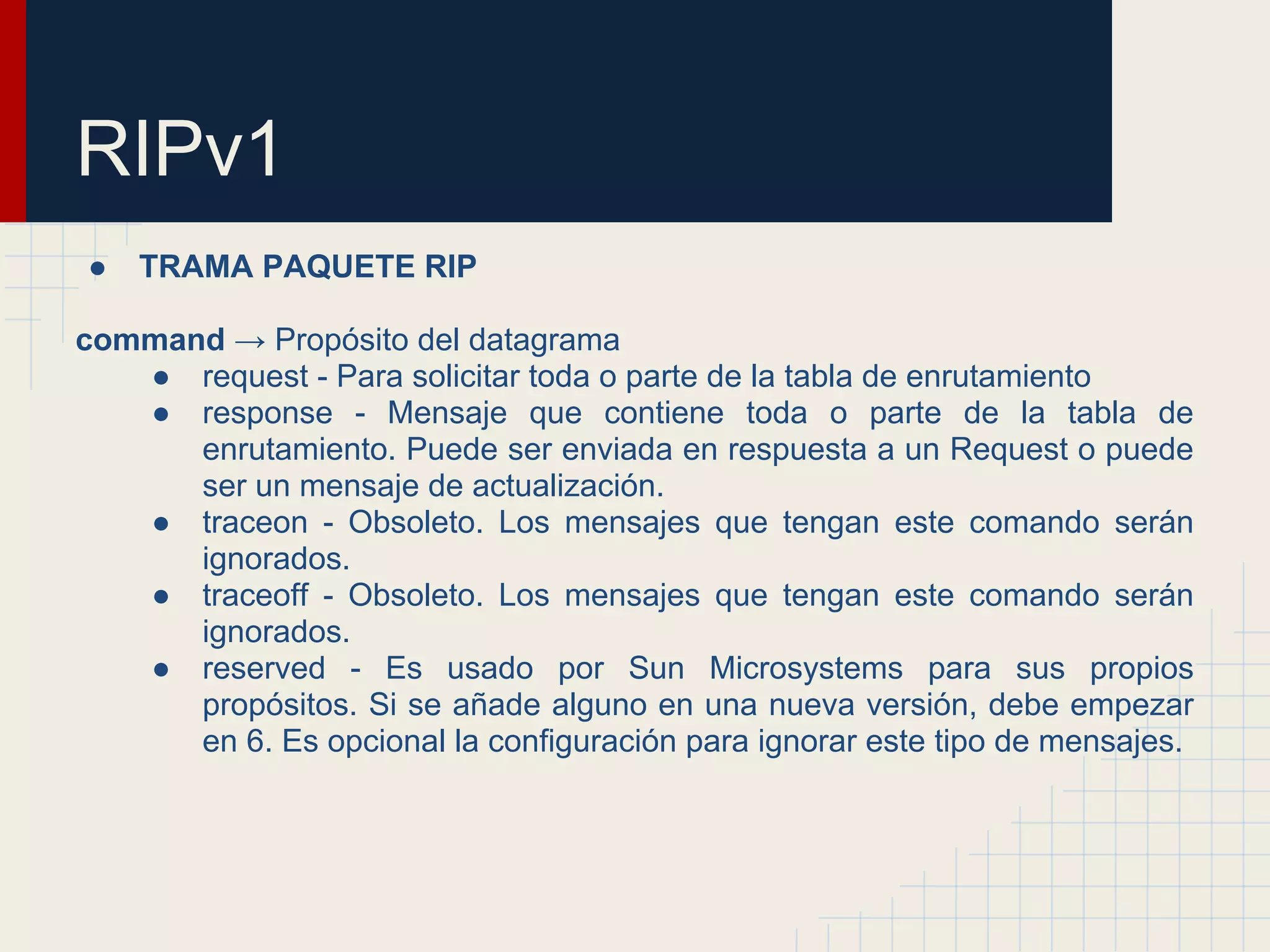 RIPv1
●

TRAMA PAQUETE RIP

command → Propósito del datagrama
● request - Para solicitar toda o parte de la tabla de enrutamiento
● response - Mensaje que contiene toda o parte de la tabla de
enrutamiento. Puede ser enviada en respuesta a un Request o puede
ser un mensaje de actualización.
● traceon - Obsoleto. Los mensajes que tengan este comando serán
ignorados.
● traceoff - Obsoleto. Los mensajes que tengan este comando serán
ignorados.
● reserved - Es usado por Sun Microsystems para sus propios
propósitos. Si se añade alguno en una nueva versión, debe empezar
en 6. Es opcional la configuración para ignorar este tipo de mensajes.

 