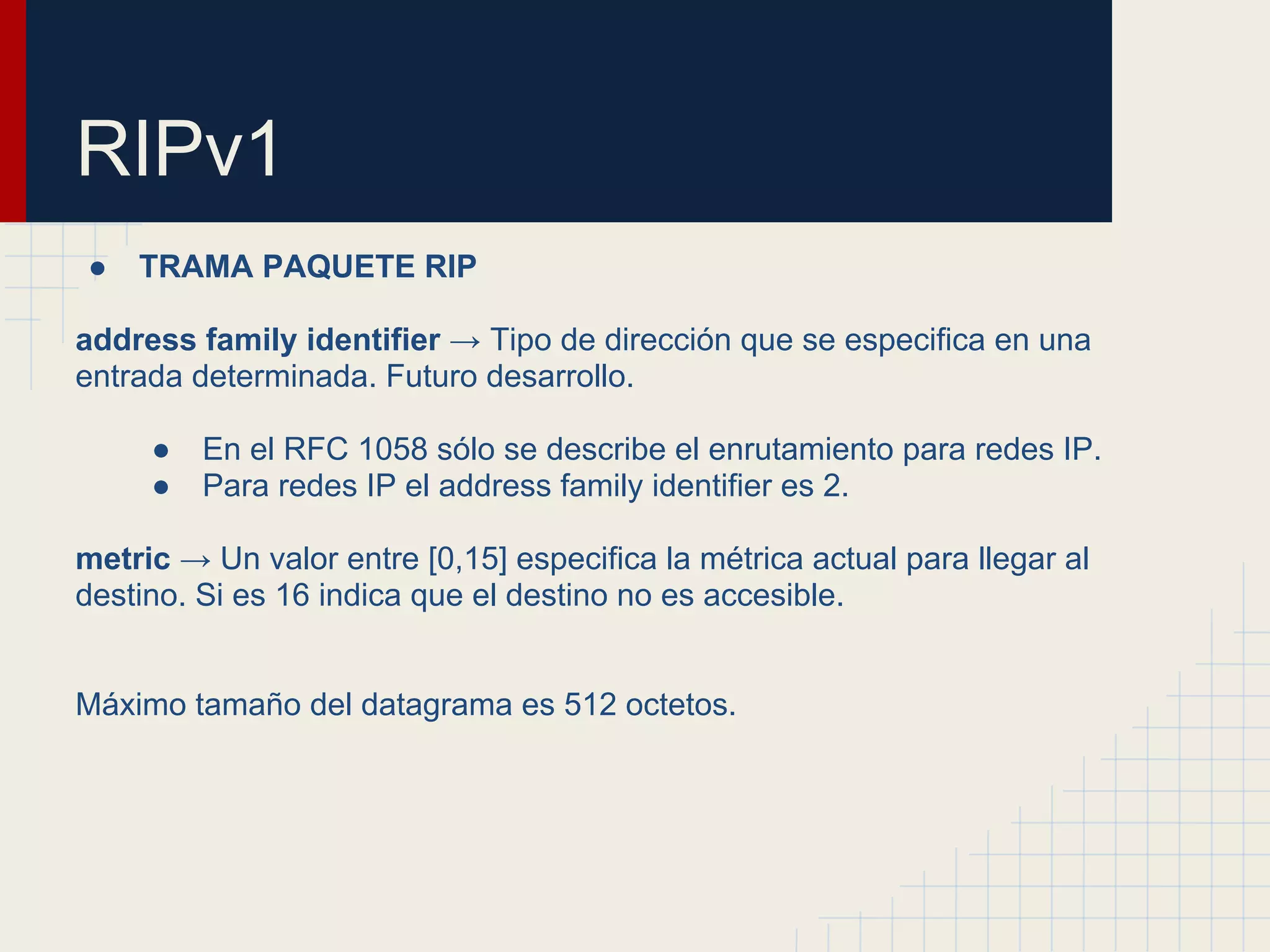 RIPv1
●

TRAMA PAQUETE RIP

address family identifier → Tipo de dirección que se especifica en una
entrada determinada. Futuro desarrollo.
●
●

En el RFC 1058 sólo se describe el enrutamiento para redes IP.
Para redes IP el address family identifier es 2.

metric → Un valor entre [0,15] especifica la métrica actual para llegar al
destino. Si es 16 indica que el destino no es accesible.

Máximo tamaño del datagrama es 512 octetos.

 