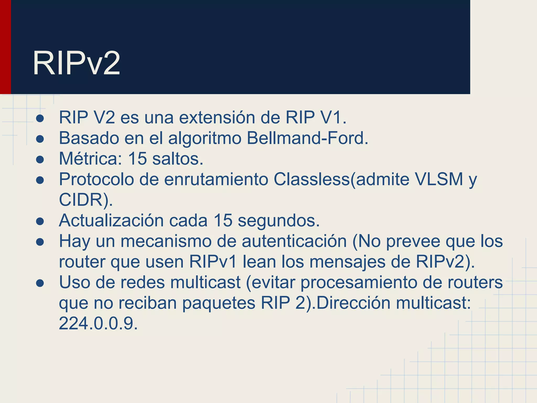 RIPv2
●
●
●
●

RIP V2 es una extensión de RIP V1.
Basado en el algoritmo Bellmand-Ford.
Métrica: 15 saltos.
Protocolo de enrutamiento Classless(admite VLSM y
CIDR).
● Actualización cada 15 segundos.
● Hay un mecanismo de autenticación (No prevee que los
router que usen RIPv1 lean los mensajes de RIPv2).
● Uso de redes multicast (evitar procesamiento de routers
que no reciban paquetes RIP 2).Dirección multicast:
224.0.0.9.

 