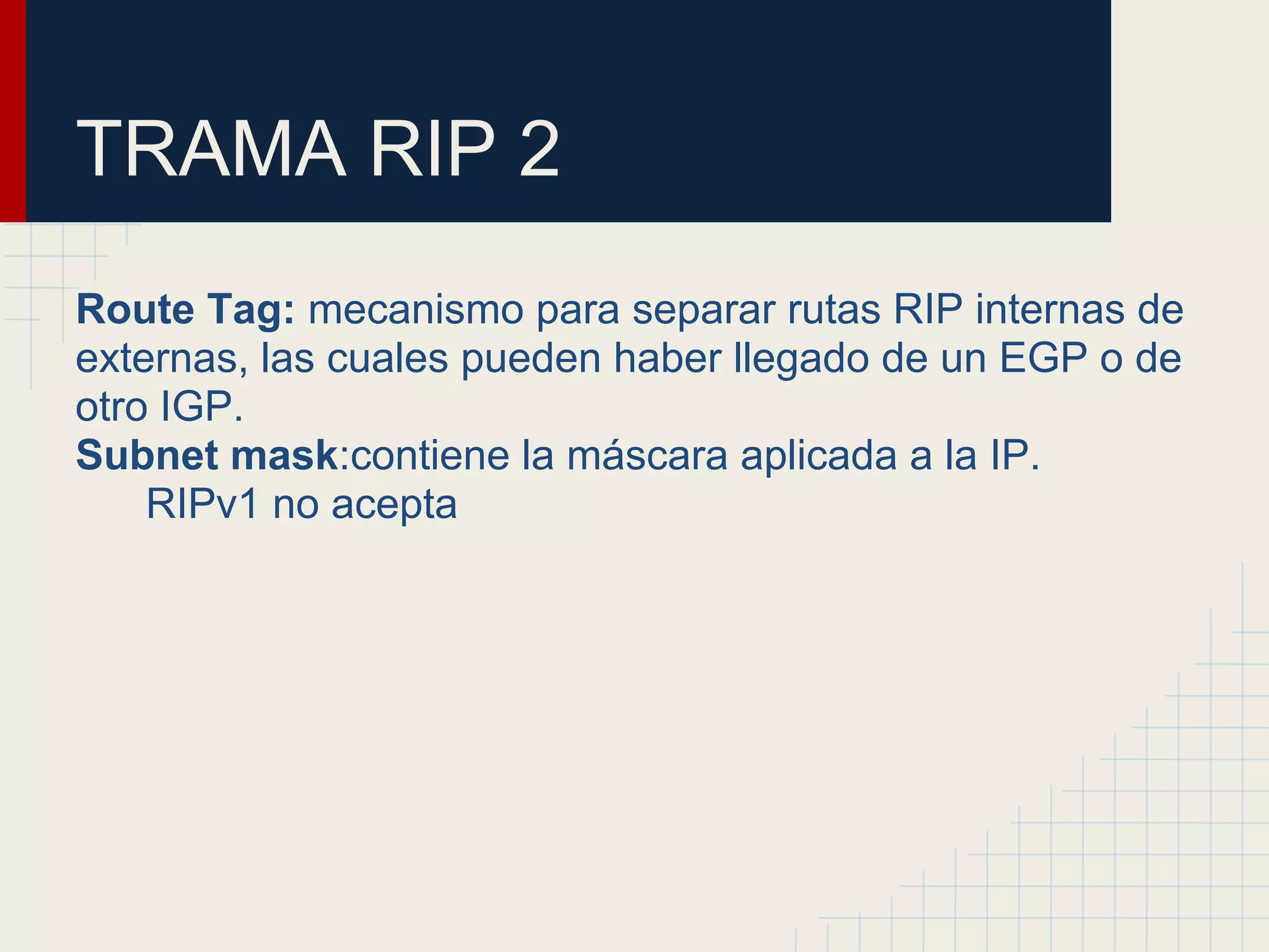 TRAMA RIP 2
Route Tag: mecanismo para separar rutas RIP internas de
externas, las cuales pueden haber llegado de un EGP o de
otro IGP.
Subnet mask:contiene la máscara aplicada a la IP.
RIPv1 no acepta

 