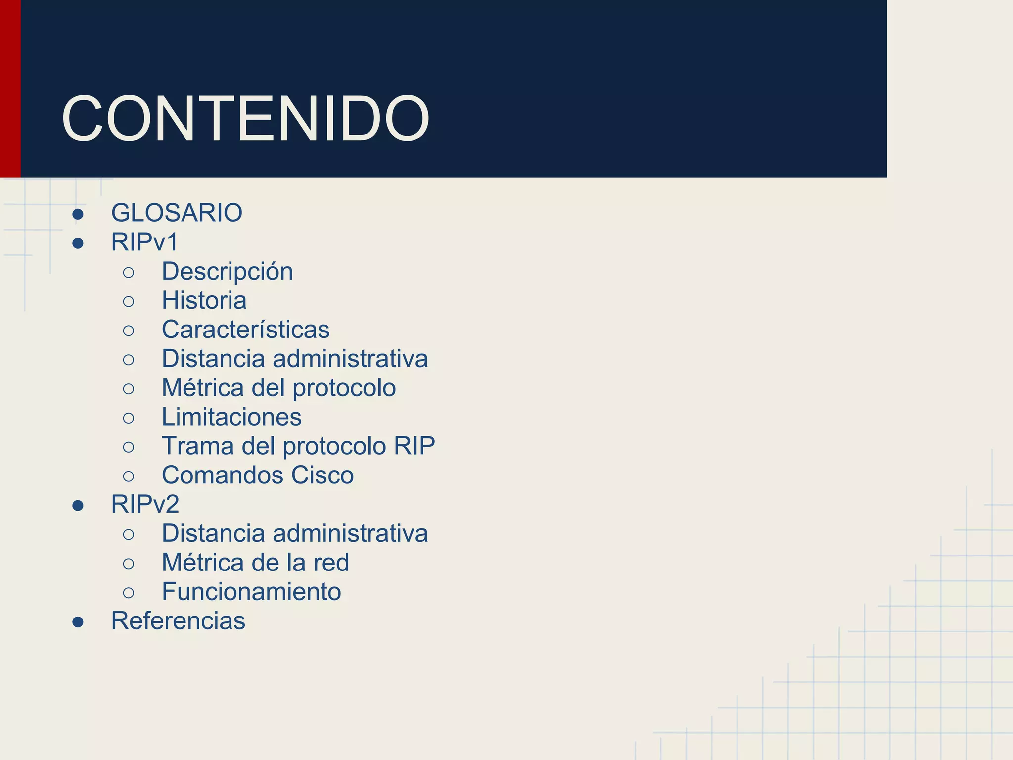 CONTENIDO
●
●

●

●

GLOSARIO
RIPv1
○ Descripción
○ Historia
○ Características
○ Distancia administrativa
○ Métrica del protocolo
○ Limitaciones
○ Trama del protocolo RIP
○ Comandos Cisco
RIPv2
○ Distancia administrativa
○ Métrica de la red
○ Funcionamiento
Referencias

 