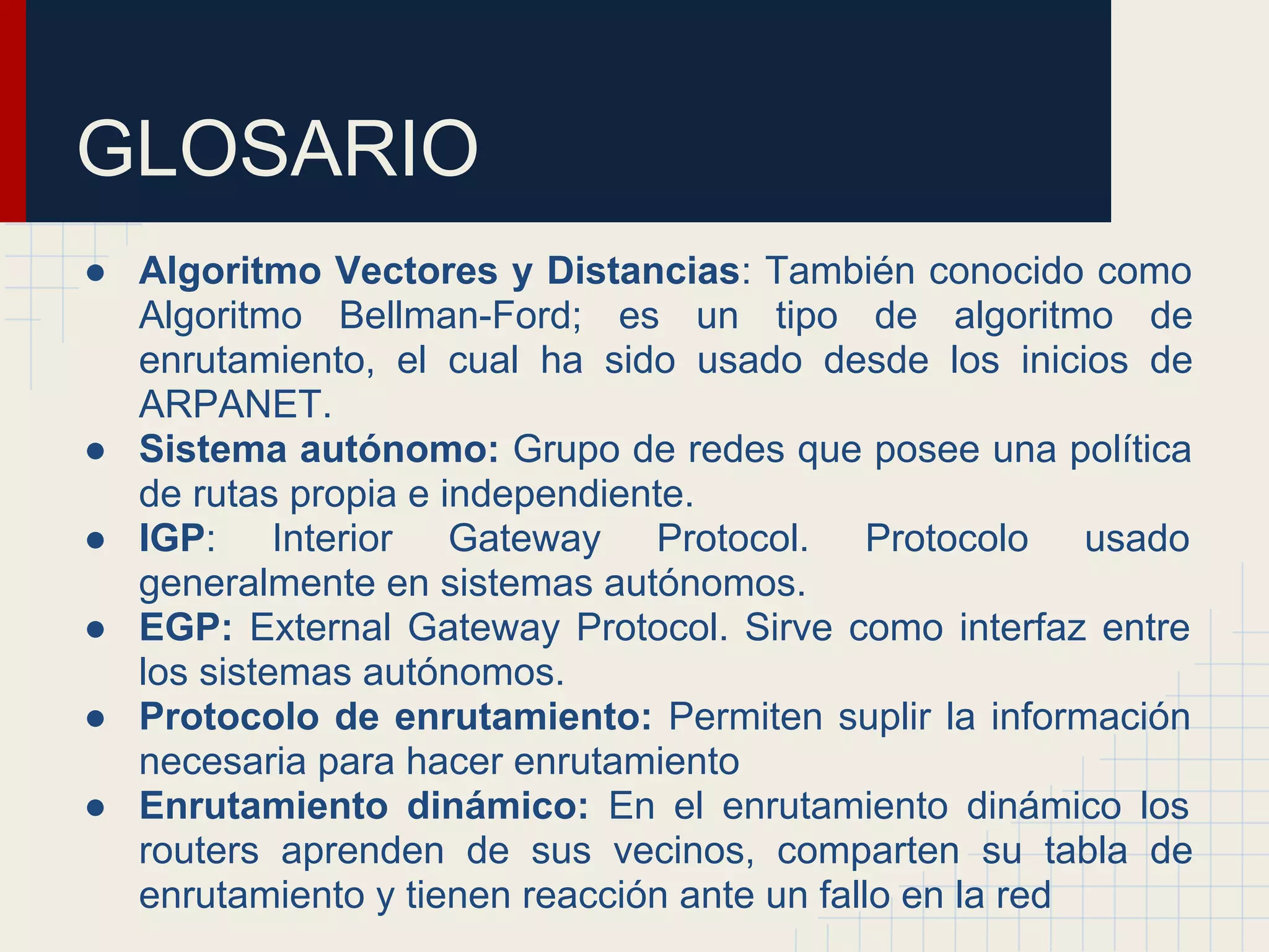GLOSARIO
● Algoritmo Vectores y Distancias: También conocido como
Algoritmo Bellman-Ford; es un tipo de algoritmo de
enrutamiento, el cual ha sido usado desde los inicios de
ARPANET.
● Sistema autónomo: Grupo de redes que posee una política
de rutas propia e independiente.
● IGP: Interior Gateway Protocol. Protocolo usado
generalmente en sistemas autónomos.
● EGP: External Gateway Protocol. Sirve como interfaz entre
los sistemas autónomos.
● Protocolo de enrutamiento: Permiten suplir la información
necesaria para hacer enrutamiento
● Enrutamiento dinámico: En el enrutamiento dinámico los
routers aprenden de sus vecinos, comparten su tabla de
enrutamiento y tienen reacción ante un fallo en la red

 
