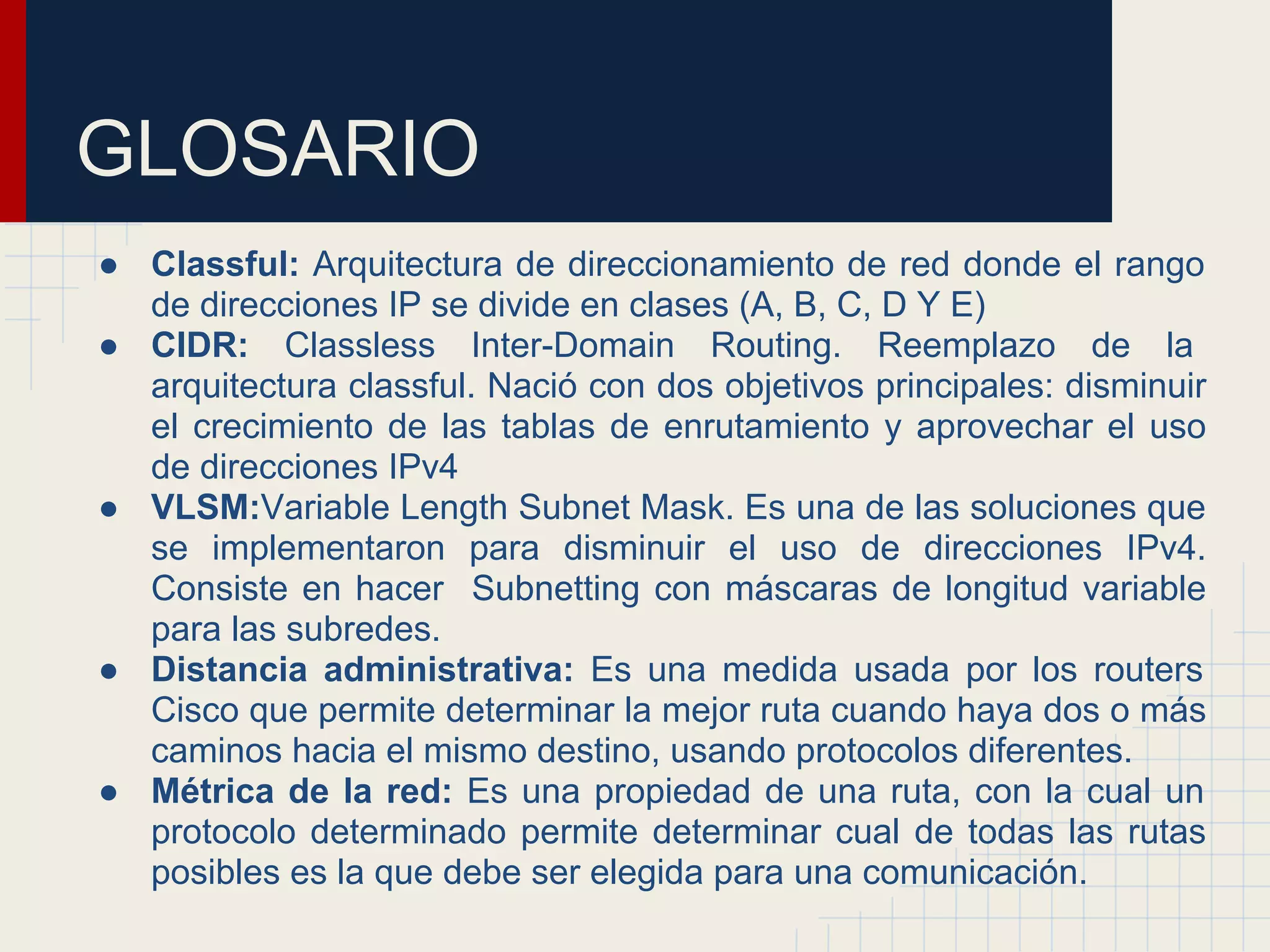 GLOSARIO
● Classful: Arquitectura de direccionamiento de red donde el rango
de direcciones IP se divide en clases (A, B, C, D Y E)
● CIDR: Classless Inter-Domain Routing. Reemplazo de la
arquitectura classful. Nació con dos objetivos principales: disminuir
el crecimiento de las tablas de enrutamiento y aprovechar el uso
de direcciones IPv4
● VLSM:Variable Length Subnet Mask. Es una de las soluciones que
se implementaron para disminuir el uso de direcciones IPv4.
Consiste en hacer Subnetting con máscaras de longitud variable
para las subredes.
● Distancia administrativa: Es una medida usada por los routers
Cisco que permite determinar la mejor ruta cuando haya dos o más
caminos hacia el mismo destino, usando protocolos diferentes.
● Métrica de la red: Es una propiedad de una ruta, con la cual un
protocolo determinado permite determinar cual de todas las rutas
posibles es la que debe ser elegida para una comunicación.

 
