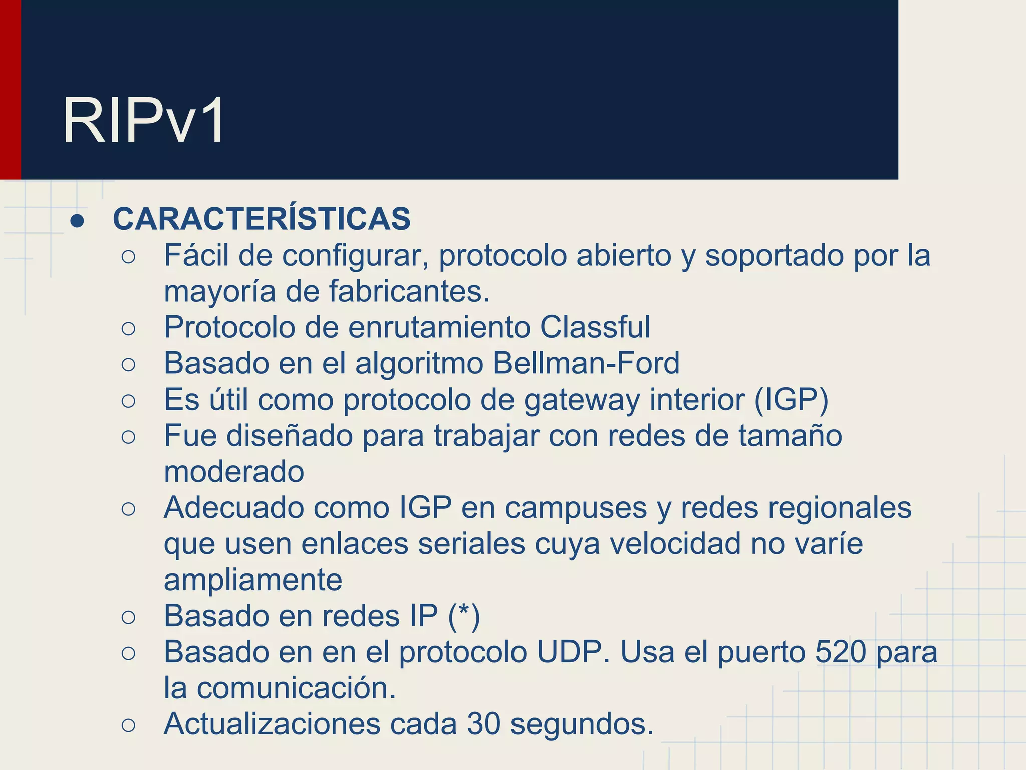 RIPv1
● CARACTERÍSTICAS
○ Fácil de configurar, protocolo abierto y soportado por la
mayoría de fabricantes.
○ Protocolo de enrutamiento Classful
○ Basado en el algoritmo Bellman-Ford
○ Es útil como protocolo de gateway interior (IGP)
○ Fue diseñado para trabajar con redes de tamaño
moderado
○ Adecuado como IGP en campuses y redes regionales
que usen enlaces seriales cuya velocidad no varíe
ampliamente
○ Basado en redes IP (*)
○ Basado en en el protocolo UDP. Usa el puerto 520 para
la comunicación.
○ Actualizaciones cada 30 segundos.

 
