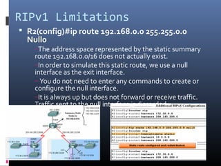 RIPv1 Limitations
 R2(config)#ip route 192.168.0.0 255.255.0.0
Null0
–The address space represented by the static summary
route 192.168.0.0/16 does not actually exist.
–In order to simulate this static route, we use a null
interface as the exit interface.
– You do not need to enter any commands to create or
configure the null interface.
–It is always up but does not forward or receive traffic.
Traffic sent to the null interface is discarded.
 