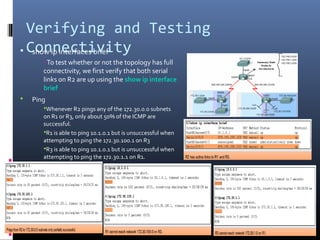 Verifying and Testing
Connectivity show ip interfaces brief
–To test whether or not the topology has full
connectivity, we first verify that both serial
links on R2 are up using the show ip interface
brief
 Ping
Whenever R2 pings any of the 172.30.0.0 subnets
on R1 or R3, only about 50% of the ICMP are
successful.
R1 is able to ping 10.1.0.1 but is unsuccessful when
attempting to ping the 172.30.100.1 on R3
R3 is able to ping 10.1.0.1 but is unsuccessful when
attempting to ping the 172.30.1.1 on R1.
 