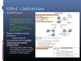 RIPv1 Limitations
 No CIDR Support
R2(config)#ip route 192.168.0.0
255.255.0.0 Null0
–the static route is included in
R2's routing table, but R2 will
not include the static route in its
update
–R1 is not receiving this
192.168.0.0/16 route in its RIP
updates from R2,
 Reason: Classful routing
protocols do not support
CIDR routes that are
summarized with a smaller
mask than the classful
subnet mask
–If the 192.168.0.0 static route
were configured with a /24 mask
or greater, this route would be
included in the RIP updates.
 
