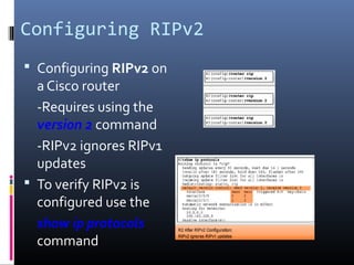 Configuring RIPv2
 Configuring RIPv2 on
a Cisco router
-Requires using the
version 2 command
-RIPv2 ignores RIPv1
updates
 To verify RIPv2 is
configured use the
show ip protocols
command
 