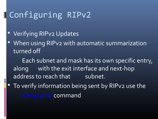 Configuring RIPv2
 Verifying RIPv2 Updates
 When using RIPv2 with automatic summarization
turned off
Each subnet and mask has its own specific entry,
along with the exit interface and next-hop
address to reach that subnet.
 To verify information being sent by RIPv2 use the
debug ip rip command
 