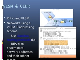 VLSM & CIDR
 RIPv2 andVLSM
 Networks using a
VLSM IP addressing
scheme
Use classless
routing protocols (i.e.
RIPv2) to
disseminate
network addresses
and their subnet
 