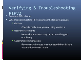 Verifying & Troubleshooting
RIPv2 Common RIPv2 Issues
 When trouble shooting RIPv2 examine the following issues:
 Version
Check to make sure you are using version 2
 Network statements
Network statements may be incorrectly typed
or missing
 Automatic summarization
If summarized routes are not needed then disable
automatic summarization
 